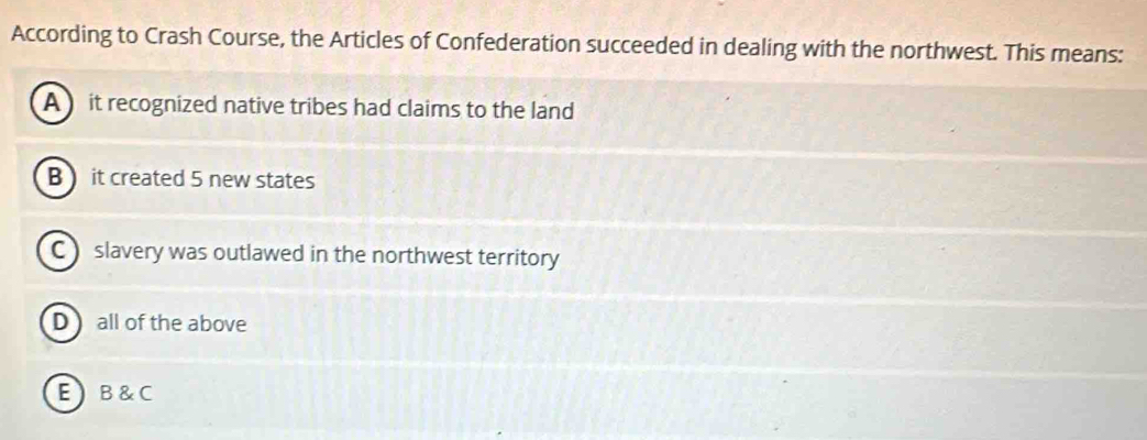 According to Crash Course, the Articles of Confederation succeeded in dealing with the northwest. This means:
A it recognized native tribes had claims to the land
B it created 5 new states
C slavery was outlawed in the northwest territory
D all of the above
EB&C