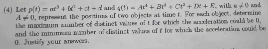 (4) Let p(t)=at^3+bt^2+ct+d and q(t)=At^4+Bt^3+Ct^2+Dt+E , with a!= 0 and
A!= 0 , represent the positions of two objects at time t. For each object, determine 
the maximum number of distinct values of t for which the acceleration could be 0, 
and the minimum number of distinct values of t for which the acceleration could be
0. Justify your answers.