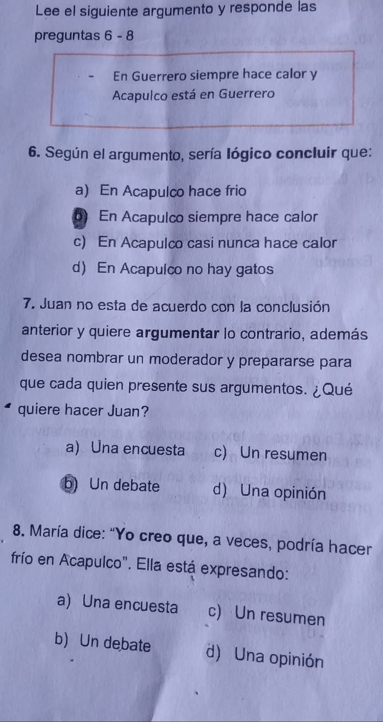 Lee el siguiente argumento y responde las
preguntas b- 8
En Guerrero siempre hace calor y
Acapulco está en Guerrero
6. Según el argumento, sería lógico concluir que:
a) En Acapulco hace frio
b) En Acapulco siempre hace calor
c) En Acapulco casi nunca hace calor
d) En Acapulco no hay gatos
7. Juan no esta de acuerdo con la conclusión
anterior y quiere argumentar lo contrario, además
desea nombrar un moderador y prepararse para
que cada quien presente sus argumentos. ¿Qué
quiere hacer Juan?
a) Una encuesta c) Un resumen
b) Un debate d) Una opinión
8. María dice: "Yo creo que, a veces, podría hacer
frío en Acapulco". Ella está expresando:
a) Una encuesta c) Un resumen
b) Un debate d) Una opinión