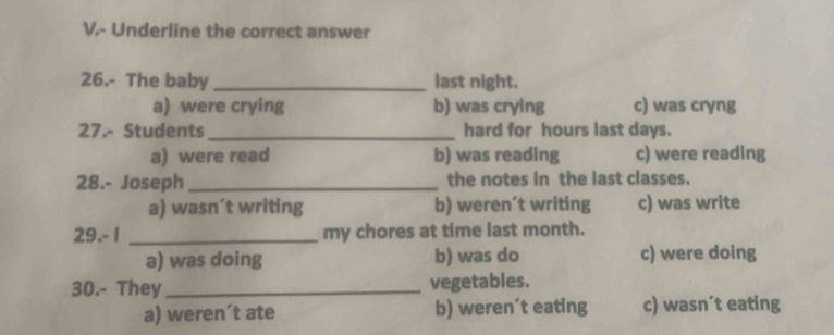 Underline the correct answer
26.- The baby _last night.
a) were crying b) was crying c) was cryng
27.- Students_ hard for hours last days.
a) were read b) was reading c) were reading
28.- Joseph_ the notes in the last classes.
a) wasn´t writing b) weren’t writing c) was write
29.- I _my chores at time last month.
a) was doing b) was do c) were doing
30.- They_ vegetables.
a) weren´t ate b) weren´t eating c) wasn´t eating