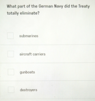 What part of the German Navy did the Treaty
totally eliminate?
submarines
aircraft carriers
gunboats
destroyers