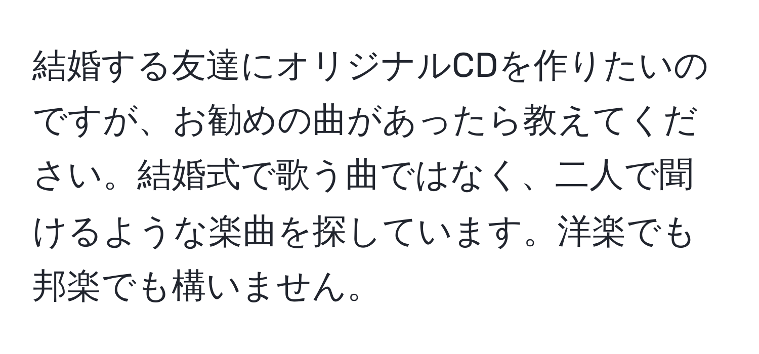 結婚する友達にオリジナルCDを作りたいのですが、お勧めの曲があったら教えてください。結婚式で歌う曲ではなく、二人で聞けるような楽曲を探しています。洋楽でも邦楽でも構いません。