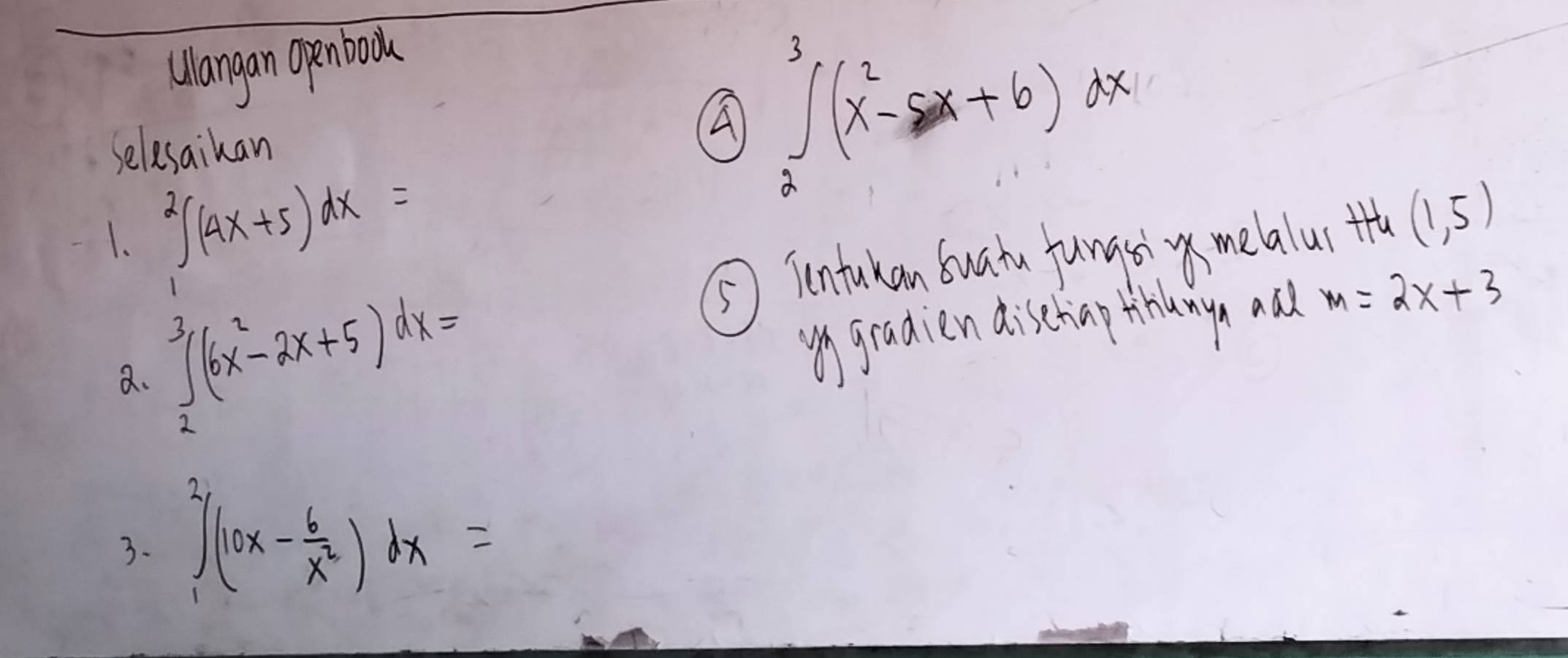 Wlangan Openboou 
selesaikan 
A ∈tlimits _2^(3(x^2)-5x+6)dx
1. ∈tlimits _1^(2(4x+5)dx=
⑤⑤ Tntukan Suatu fungsi melalur th (1,5)
a. ∈tlimits _2^3(6x^2)-2x+5)dx=
gradien dischinp thanya aad m=2x+3
3. ∈tlimits _1^(2(10x-frac 6)x^2)dx=