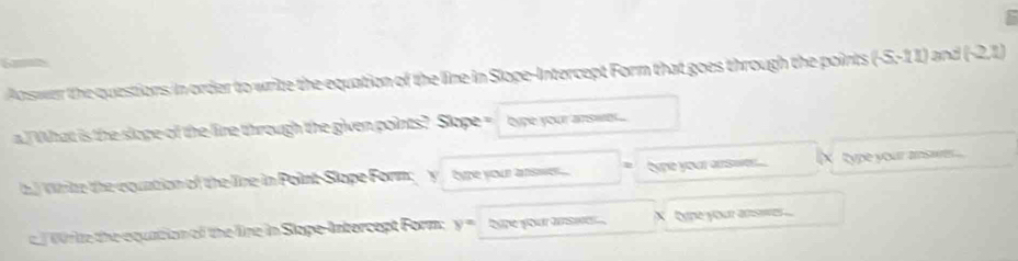 Answer the questions in order to write the equation of the line in Slope-Intercept Form that goes through the points (-5,-11) and (-2,1)
a. What is the slope of the line through the given points? Slope = bype your answs ... 
b) Whike the equntion of the line in PointSlope Form; y _ type your answs hype your arsw. ... (X type your ansaver .... 
c Wr ie the equation of the line in Slope-Intercept Form; y= hype your answ ... X type your answes...