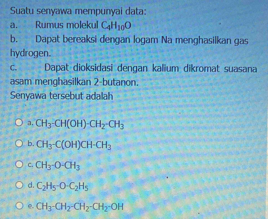 Suatu senyawa mempunyai data:
a. Rumus molekul C_4H_10O
b. Dapat bereaksi dengan logam Na menghasilkan gas
hydrogen.
C. Dapat dioksidasi dengan kalium dikromat suasana
asam menghasilkan 2 -butanon.
Senyawa tersebut adalah
a. CH_3-CH(OH)-CH_2-CH_3
b. CH_3-C(OH)CH-CH_3
C. CH_3-O-CH_3
d. C_2H_5-O-C_2H_5
e. CH_3-CH_2-CH_2-CH_2-OH