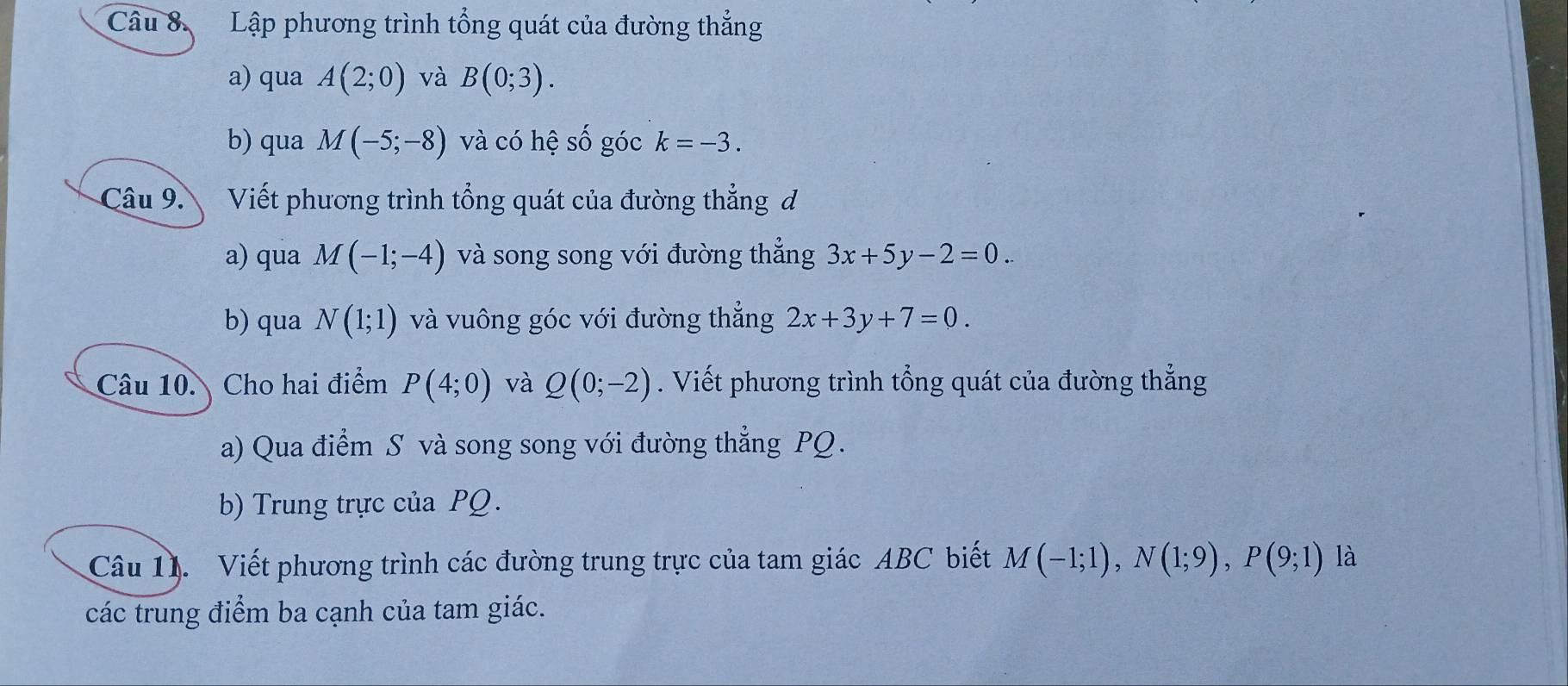 Lập phương trình tổng quát của đường thẳng 
a) qua A(2;0) và B(0;3). 
b) qua M(-5;-8) và có hệ Shat O góc k=-3. 
Câu 9. Viết phương trình tổng quát của đường thẳng d 
a) qua M(-1;-4) và song song với đường thẳng 3x+5y-2=0. 
b) qua N(1;1) và vuông góc với đường thẳng 2x+3y+7=0. 
Câu 10. Cho hai điểm P(4;0) và Q(0;-2). Viết phương trình tổng quát của đường thắng 
a) Qua điểm S và song song với đường thẳng PQ. 
b) Trung trực của PQ. 
Câu 11. Viết phương trình các đường trung trực của tam giác ABC biết M(-1;1), N(1;9), P(9;1) là 
các trung điểm ba cạnh của tam giác.