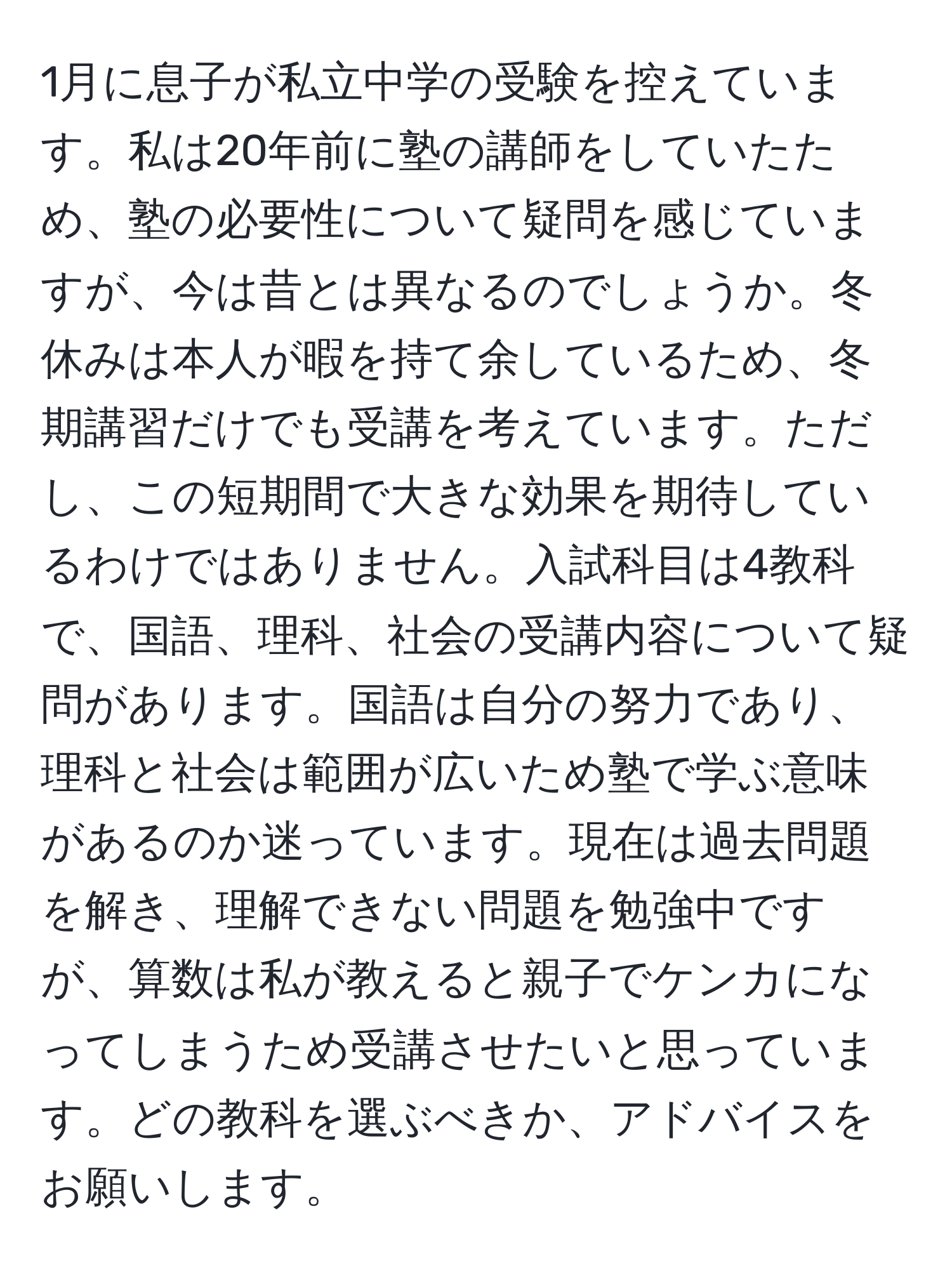 1月に息子が私立中学の受験を控えています。私は20年前に塾の講師をしていたため、塾の必要性について疑問を感じていますが、今は昔とは異なるのでしょうか。冬休みは本人が暇を持て余しているため、冬期講習だけでも受講を考えています。ただし、この短期間で大きな効果を期待しているわけではありません。入試科目は4教科で、国語、理科、社会の受講内容について疑問があります。国語は自分の努力であり、理科と社会は範囲が広いため塾で学ぶ意味があるのか迷っています。現在は過去問題を解き、理解できない問題を勉強中ですが、算数は私が教えると親子でケンカになってしまうため受講させたいと思っています。どの教科を選ぶべきか、アドバイスをお願いします。