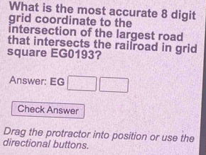 What is the most accurate 8 digit 
grid coordinate to the 
intersection of the largest road 
that intersects the railroad in grid 
square EG0193? 
Answer: EG □ □ 
Check Answer 
Drag the protractor into position or use the 
directional buttons.