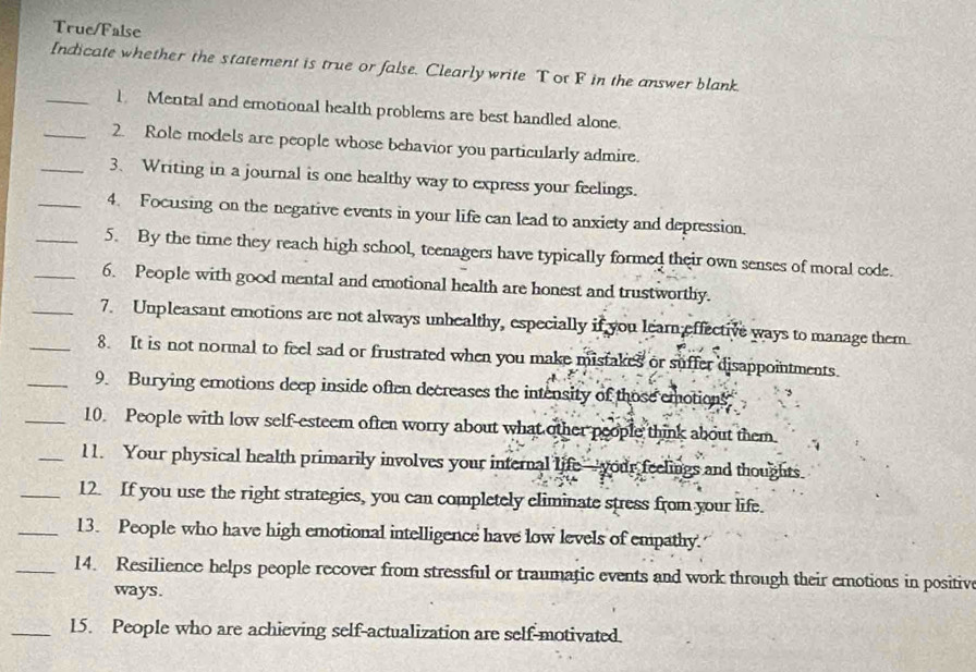 True/False 
Indicate whether the statement is true or false. Clearly write Tot F in the answer blank. 
_1 Mental and emotional health problems are best handled alone. 
_2. Role models are people whose behavior you particularly admire. 
_3. Writing in a journal is one healthy way to express your feelings. 
_4. Focusing on the negative events in your life can lead to anxiety and depression. 
_5. By the time they reach high school, teenagers have typically formed their own senses of moral code. 
_6. People with good mental and emotional health are honest and trustworthy. 
_7. Unpleasant emotions are not always unhealthy, especially if you learn effective ways to manage them 
_8. It is not normal to feel sad or frustrated when you make mistakes or suffer disappointments. 
_9. Burying emotions deep inside often decreases the intensity of those emotions 
_10 People with low self-esteem often worry about what other people think about them. 
_l1. Your physical health primarily involves your internal life—your feelings and thoughts 
_12. If you use the right strategies, you can completely eliminate stress from your life. 
_13. People who have high emotional intelligence have low levels of empathy. 
_14. Resilience helps people recover from stressful or traumatic events and work through their emotions in positive 
ways. 
_15. People who are achieving self-actualization are self-motivated.