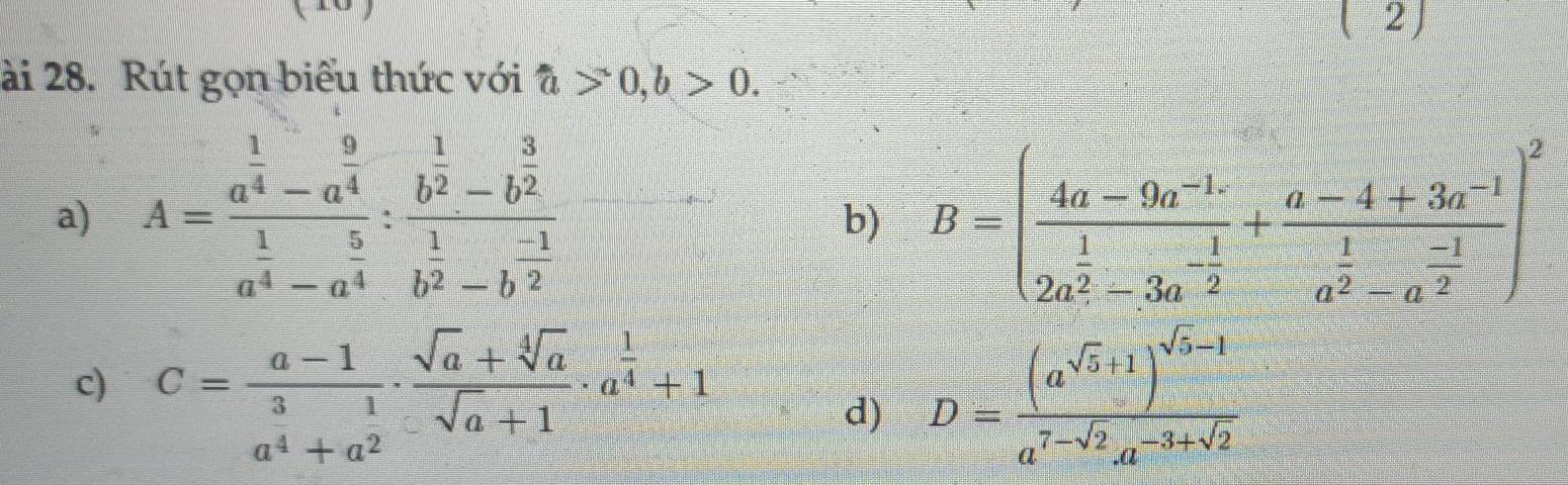 2J 
ài 28. Rút gọn biểu thức với hat a>0, b>0. 
a) A=frac a^(frac 1)4-a^(frac 9)4a^(frac 1)4-a^(frac 5)4:frac b^(frac 1)2-b^(frac 3)2b^(frac 1)2-b^(frac -2)2 B=(frac 4a-9a^(-1) 1/2a^2 -3a^(-frac 1)2+frac a-4+3a^(-1)a^(frac 1)2-a^(frac -1)2)^2
b) 
c) C= (a-1)/3 ·  (sqrt(a)+sqrt[4](a))/sqrt(a)+1 · a^(frac 1)4+1
d) D=frac (a^(sqrt(5)+1))^sqrt(5)-1a^(7-sqrt(2))a^(-3+sqrt(2))
a^4+a^2