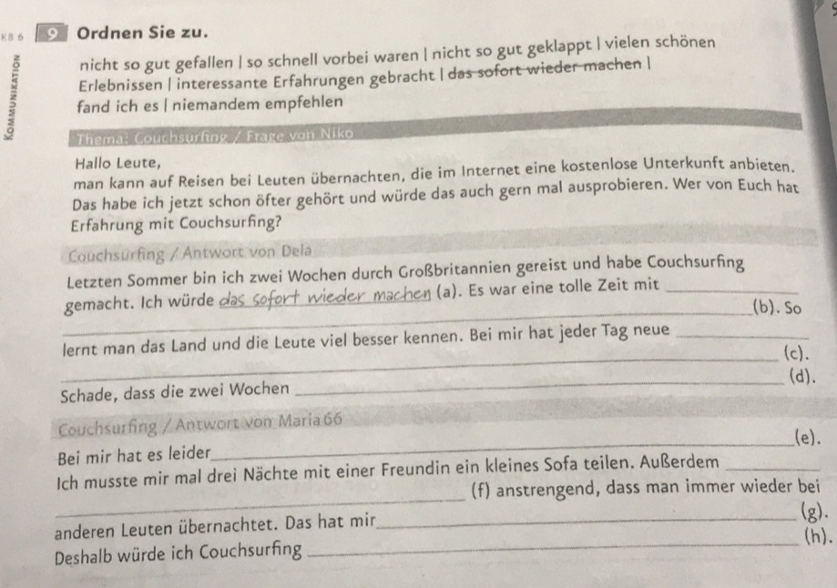 Ordnen Sie zu.
nicht so gut gefallen | so schnell vorbei waren | nicht so gut geklappt | vielen schönen
Erlebnissen | interessante Erfahrungen gebracht | das sofort wieder machen |
z fand ich es | niemandem empfehlen
Thema: Couchsurfing / Frage von Niko
Hallo Leute,
man kann auf Reisen bei Leuten übernachten, die im Internet eine kostenlose Unterkunft anbieten.
Das habe ich jetzt schon öfter gehört und würde das auch gern mal ausprobieren. Wer von Euch hat
Erfahrung mit Couchsurfing?
Couchsurfing / Antwort von Dela
Letzten Sommer bin ich zwei Wochen durch Großbritannien gereist und habe Couchsurfing
_
gemacht. Ich würde_ (a). Es war eine tolle Zeit mit_
(b). So
lernt man das Land und die Leute viel besser kennen. Bei mir hat jeder Tag neue_
_(c).
(d).
Schade, dass die zwei Wochen
_
_
Couchsurfing / Antwort von Maria 66
_(e).
Bei mir hat es leider
_
Ich musste mir mal drei Nächte mit einer Freundin ein kleines Sofa teilen. Außerdem_
(f) anstrengend, dass man immer wieder bei
anderen Leuten übernachtet. Das hat min_
(g).
(h).
Deshalb würde ich Couchsurfing
_