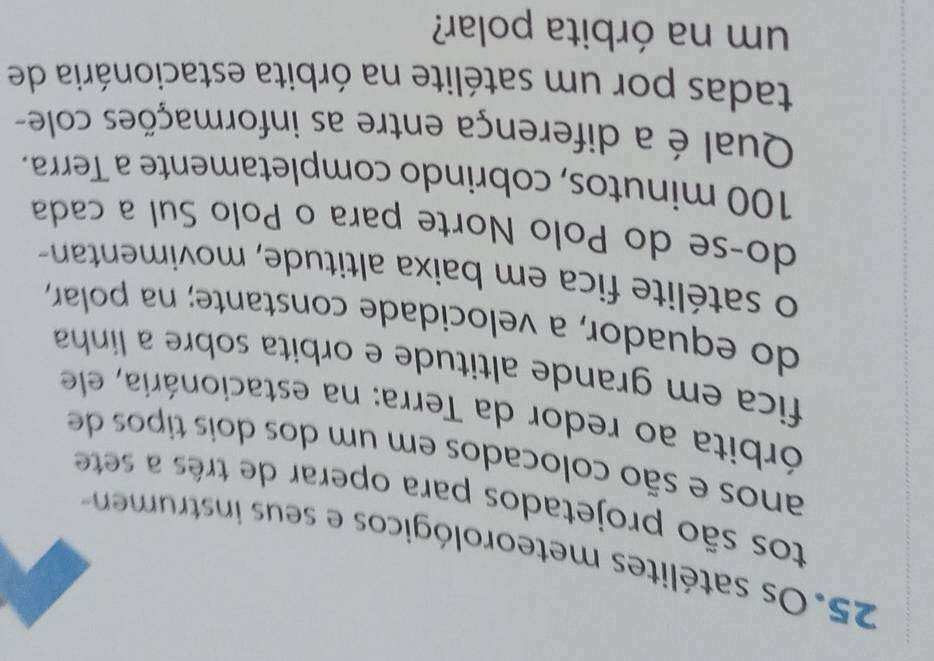 Os satélites meteorológicos e seus in m 
tos são projetados para operar de três a sete 
anos e são colocados em um dos dois tipos de 
órbita ao redor da Terra: na estacionária, ele 
fica em grande altitude e orbita sobre a linha 
do equador, a velocidade constante; na polar, 
o satélite fica em baixa altitude, movimentan 
do-se do Polo Norte para o Polo Sul a cada
100 minutos, cobrindo completamente a Terra. 
Qual é a diferença entre as informações cole- 
tadas por um satélite na órbita estacionária de 
um na órbita polar?