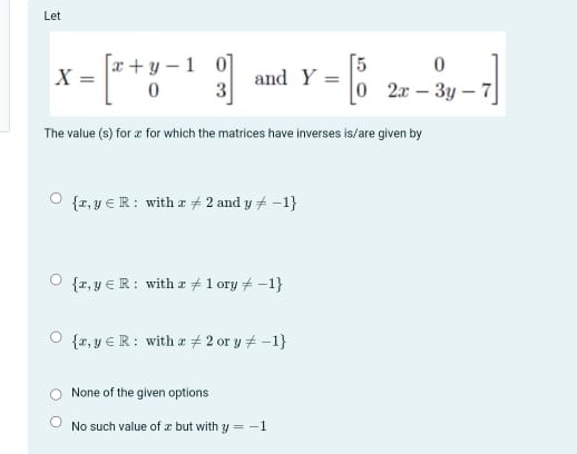 Let
X=beginbmatrix x+y-1&0 0&3endbmatrix and Y=beginbmatrix 5&0 0&2x-3y-7endbmatrix
The value (s) for æ for which the matrices have inverses is/are given by
 x,y∈ R : with x!= 2 and y!= -1
 x,y∈ R : with x!= 1ory!= -1
 x,y∈ R : with x!= 2 or y!= -1
None of the given options
No such value of æ but with y=-1