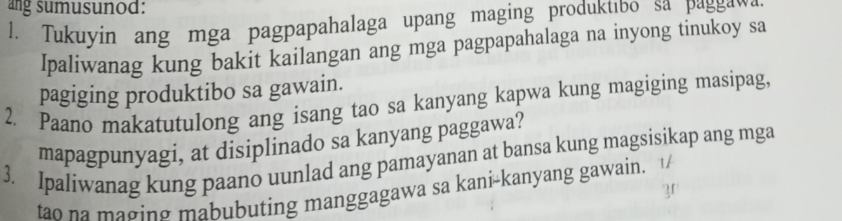 ang sumusunod: 
l. Tukuyin ang mga pagpapahalaga upang maging produktıbo sa paggawa 
Ipaliwanag kung bakit kailangan ang mga pagpapahalaga na inyong tinukoy sa 
pagiging produktibo sa gawain. 
2. Paano makatutulong ang isang tao sa kanyang kapwa kung magiging masipag, 
mapagpunyagi, at disiplinado sa kanyang paggawa? 
3. Ipaliwanag kung paano uunlad ang pamayanan at bansa kung magsisikap ang mga 
tao na maging mabubuting manggagawa sa kani-kanyang gawain.