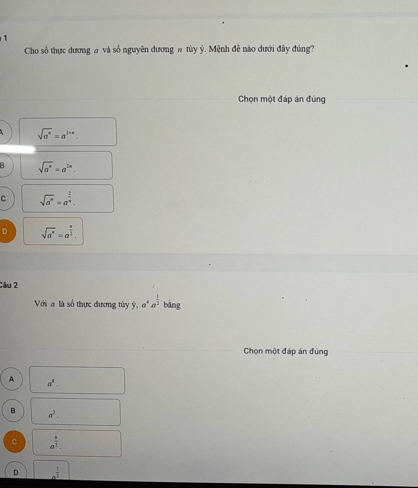 Cho số thực dương # và số nguyên dương n tùy ý. Mệnh đề nào dưới đây đúng?
Chọn một đáp án đúng
sqrt(a^n)=a^(2+n).
B
sqrt(a^n)=a^(2n).
C
sqrt(a^n)=a^(frac 2)n.
D
sqrt(a^n)=a^(frac n)2. 
Câu 2
Với là số thực dương tùy ý, a^4· a^(frac 1)2 bằng
Chọn một đáp án đúng
A
a^8. 
B
a^2. 
C
a^(frac 9)2.
D
a^(frac 7)2