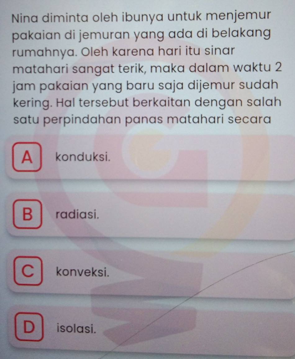 Nina diminta oleh ibunya untuk menjemur
pakaian di jemuran yang ada di belakang
rumahnya. Oleh karena hari itu sinar
matahari sangat terik, maka dalam waktu 2
jam pakaian yang baru saja dijemur sudah
kering. Hal tersebut berkaitan dengan salah
satu perpindahan panas matahari secara
Akonduksi.
B radiasi.
C konveksi.
D isolasi.