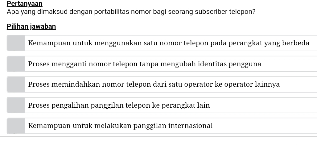 Pertanyaan
Apa yang dimaksud dengan portabilitas nomor bagi seorang subscriber telepon?
Pilihan jawaban
Kemampuan untuk menggunakan satu nomor telepon pada perangkat yang berbeda
Proses mengganti nomor telepon tanpa mengubah identitas pengguna
Proses memindahkan nomor telepon dari satu operator ke operator lainnya
Proses pengalihan panggilan telepon ke perangkat lain
Kemampuan untuk melakukan panggilan internasional