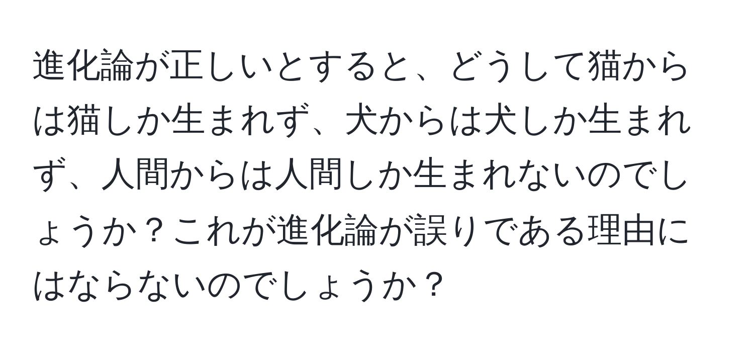 進化論が正しいとすると、どうして猫からは猫しか生まれず、犬からは犬しか生まれず、人間からは人間しか生まれないのでしょうか？これが進化論が誤りである理由にはならないのでしょうか？