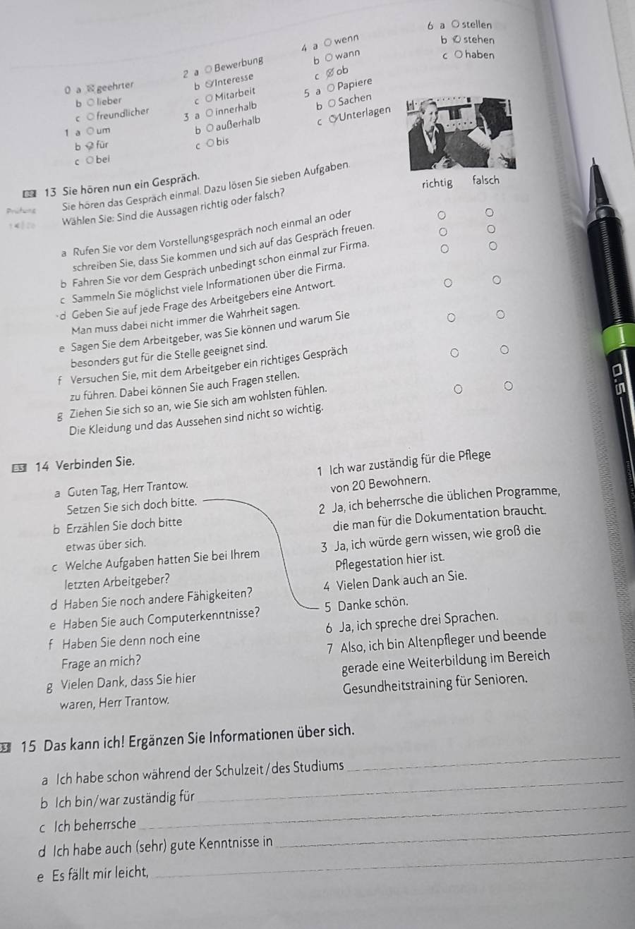 a O stellen
2 a 0 Bewerbun 4 a ○ wenn
bO stehen
b ○ wann
c ○ haben
0 a  geehrter b Interesse
Vob
c ○freundlicher b ○ lieber c O Mitarbeit 5 a O Papiere
3 a ○ innerhalb b a Sachen
1 a○ um
b O außerhalb
b  für
c ○ bis c  Unterlagen
c ○ bei
13 Sie hören nun ein Gespräch.
richtig fa
Prtes Sie hören das Gesprach einmal. Dazu lösen Sie sieben Aufgaben
Wählen Sie: Sind die Aussagen richtig oder falsch?
a Rufen Sie vor dem Vorstellungsgespräch noch einmal an oder
schreiben Sie, dass Sie kommen und sich auf das Gespräch freuen
b Fahren Sie vor dem Gespräch unbedingt schon einmal zur Firma.
Sammeln Sie möglichst viele Informationen über die Firma.
·d Geben Sie auf jede Frage des Arbeitgebers eine Antwort.
Man muss dabei nicht immer die Wahrheit sagen.
e Sagen Sie dem Arbeitgeber, was Sie können und warum Sie
besonders gut für die Stelle geeignet sind.
f Versuchen Sie, mit dem Arbeitgeber ein richtiges Gespräch
zu führen. Dabei können Sie auch Fragen stellen.
g Ziehen Sie sich so an, wie Sie sich am wohlsten fühlen.
in
Die Kleidung und das Aussehen sind nicht so wichtig.
1 Ich war zuständig für die Pflege
€ 14 Verbinden Sie.
a Guten Tag, Herr Trantow.
von 20 Bewohnern.
Setzen Sie sich doch bitte.
b Erzählen Sie doch bitte 2 Ja, ich beherrsche die üblichen Programme,
die man für die Dokumentation braucht. I
etwas über sich.
c Welche Aufgaben hatten Sie bei Ihrem 3 Ja, ich würde gern wissen, wie groß die
letzten Arbeitgeber? Pflegestation hier ist.
d Haben Sie noch andere Fähigkeiten? 4 Vielen Dank auch an Sie.
e Haben Sie auch Computerkenntnisse? 5 Danke schön.
f Haben Sie denn noch eine 6 Ja, ich spreche drei Sprachen.
Frage an mich? 7 Also, ich bin Altenpfleger und beende
g Vielen Dank, dass Sie hier gerade eine Weiterbildung im Bereich
waren, Herr Trantow. Gesundheitstraining für Senioren.
_
15 Das kann ich! Ergänzen Sie Informationen über sich.
a Ich habe schon während der Schulzeit/des Studiums
b Ich bin/war zuständig für
_
c Ich beherrsche
_
d Ich habe auch (sehr) gute Kenntnisse in
_
e Es fällt mir leicht,
_