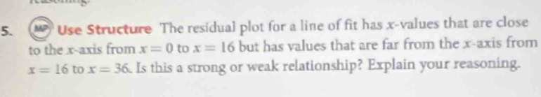 MP Use Structure The residual plot for a line of fit has x -values that are close 
to the x-axis from x=0 to x=16 but has values that are far from the x-axis from
x=16 to x=36 Is this a strong or weak relationship? Explain your reasoning.