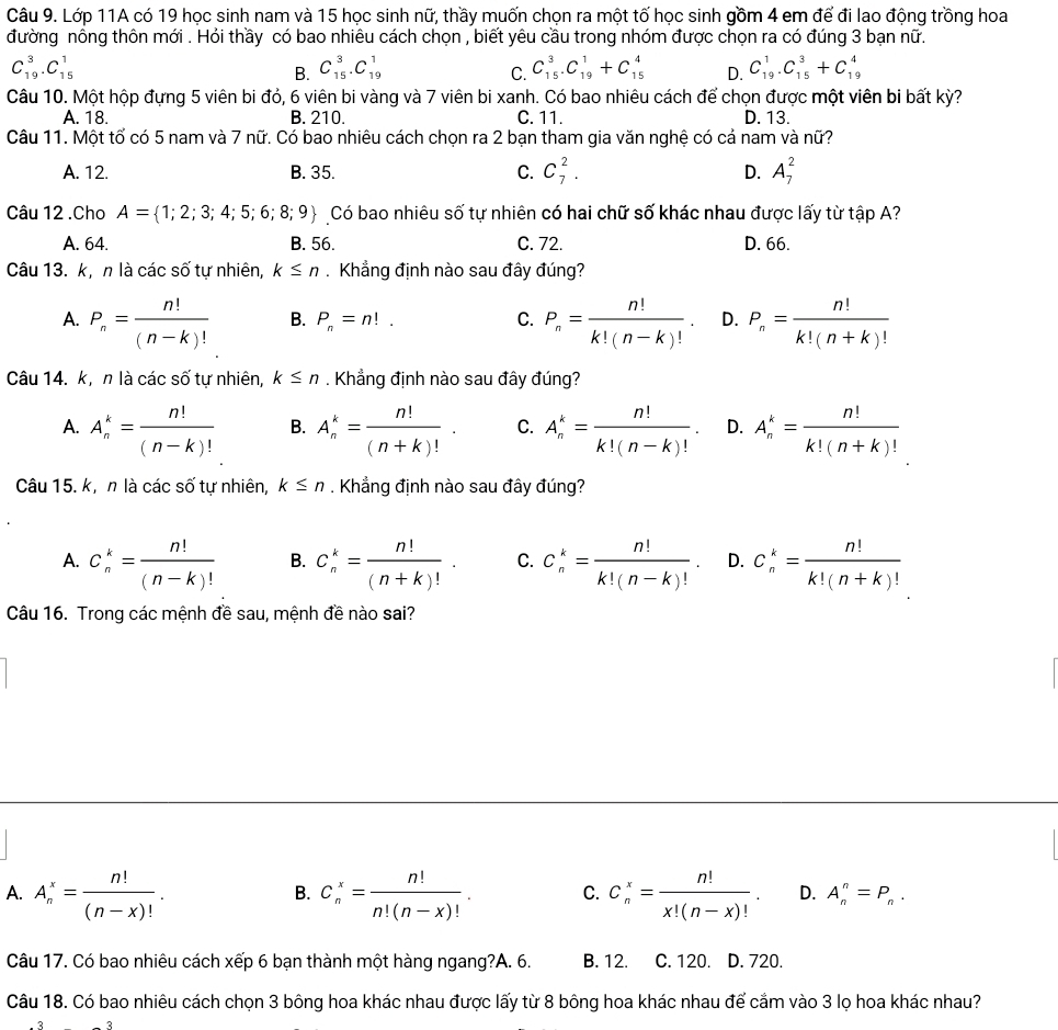 Lớp 11A có 19 học sinh nam và 15 học sinh nữ, thầy muốn chọn ra một tố học sinh gồm 4 em để đi lao động trồng hoa
đường nông thôn mới . Hỏi thầy có bao nhiêu cách chọn , biết yêu cầu trong nhóm được chọn ra có đúng 3 bạn nữ.
C_(19)^3.C_(15)^1
B. C_(15)^3.C_(19)^1 C_(15)^3.C_(19)^1+C_(15)^4 D. C_(19)^1.C_(15)^3+C_(19)^4
C.
Câu 10. Một hộp đựng 5 viên bi đỏ, 6 viên bi vàng và 7 viên bi xanh. Có bao nhiêu cách để chọn được một viên bi bất kỳ?
A. 18. B. 210. C. 11. D. 13.
Câu 11. Một tổ có 5 nam và 7 nữ. Có bao nhiêu cách chọn ra 2 bạn tham gia văn nghệ có cả nam và nữ?
A. 12. B. 35. C. C_7^(2. D. A_7^2
Câu 12 .Cho A= 1;2;3;4;5;6;8;9) Có bao nhiêu số tự nhiên có hai chữ số khác nhau được lấy từ tập A?
A. 64. B. 56. C. 72. D. 66.
Câu 13. k, n là các số tự nhiên, k≤ n. Khẳng định nào sau đây đúng?
A. P_n= n!/(n-k)!  B. P_n=n!. C. P_n= n!/k!(n-k)! . D. P_n= n!/k!(n+k)! 
Câu 14. k,  n là các cwidehat 2 tự nhiên, k≤ n. Khẳng định nào sau đây đúng?
A. A_n^(k=frac n!)(n-k)! B. A_n^(k=frac n!)(n+k)!. C. A_n^(k=frac n!)k!(n-k)!. D. A_n^(k=frac n!)k!(n+k)!
Câu 15. k, n là các số tự nhiên, k≤ n. Khẳng định nào sau đây đúng?
A. C_n^(k=frac n!)(n-k)! B. C_n^(k=frac n!)(n+k)!. C. C_n^(k=frac n!)k!(n-k)!. D. C_n^(k=frac n!)k!(n+k)!
Câu 16. Trong các mệnh đề sau, mệnh đề nào sai?
B.
A. A_n^(x=frac n!)(n-x)!. C_n^(x=frac n!)n!(n-x)!. C. C_n^(x=frac n!)x!(n-x)!. D. A_n^(n=P_n).
Câu 17. Có bao nhiêu cách xếp 6 bạn thành một hàng ngang?A. 6. B. 12. C. 120. D. 720.
Câu 18. Có bao nhiêu cách chọn 3 bông hoa khác nhau được lấy từ 8 bông hoa khác nhau để cầm vào 3 lọ hoa khác nhau?