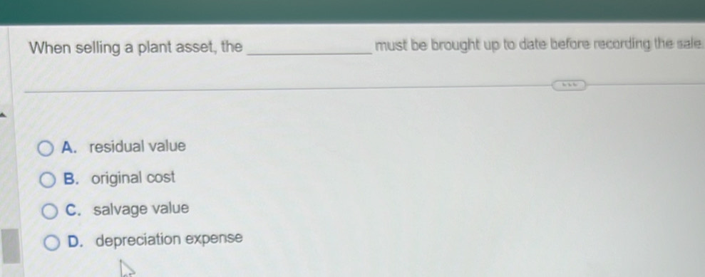 When selling a plant asset, the_ must be brought up to date before recording the sale.
A. residual value
B. original cost
C. salvage value
D. depreciation expense