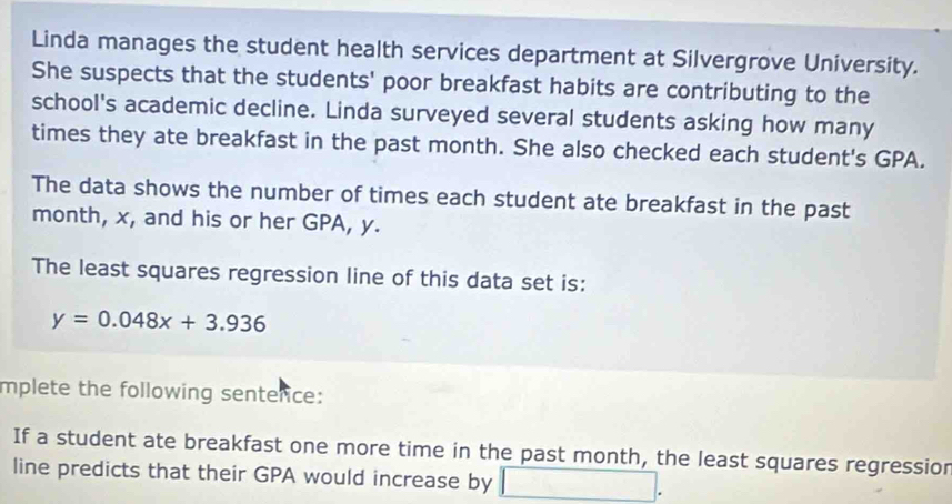 Linda manages the student health services department at Silvergrove University. 
She suspects that the students' poor breakfast habits are contributing to the 
school's academic decline. Linda surveyed several students asking how many 
times they ate breakfast in the past month. She also checked each student's GPA. 
The data shows the number of times each student ate breakfast in the past
month, x, and his or her GPA, y. 
The least squares regression line of this data set is:
y=0.048x+3.936
mplete the following senterice: 
If a student ate breakfast one more time in the past month, the least squares regressior 
line predicts that their GPA would increase by □ 