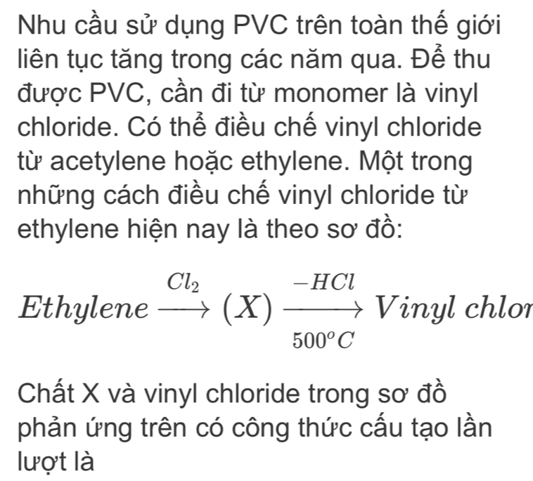 Nhu cầu sử dụng PVC trên toàn thế giới 
liên tục tăng trong các năm qua. Để thu 
được PVC, cần đi từ monomer là vinyl 
chloride. Có thể điều chế vinyl chloride 
từ acetylene hoặc ethylene. Một trong 
những cách điều chế vinyl chloride từ 
ethylene hiện nay là theo sơ đồ: 
Ethylene xrightarrow Cl_2(X)xrightarrow -HClVin yl chlor 
Chất X và vinyl chloride trong sơ đồ 
phản ứng trên có công thức cấu tạo lần 
lượt là