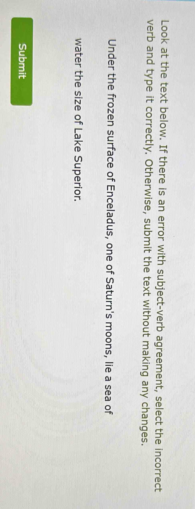 Look at the text below. If there is an error with subject-verb agreement, select the incorrect 
verb and type it correctly. Otherwise, submit the text without making any changes. 
Under the frozen surface of Enceladus, one of Saturn's moons, lie a sea of 
water the size of Lake Superior. 
Submit