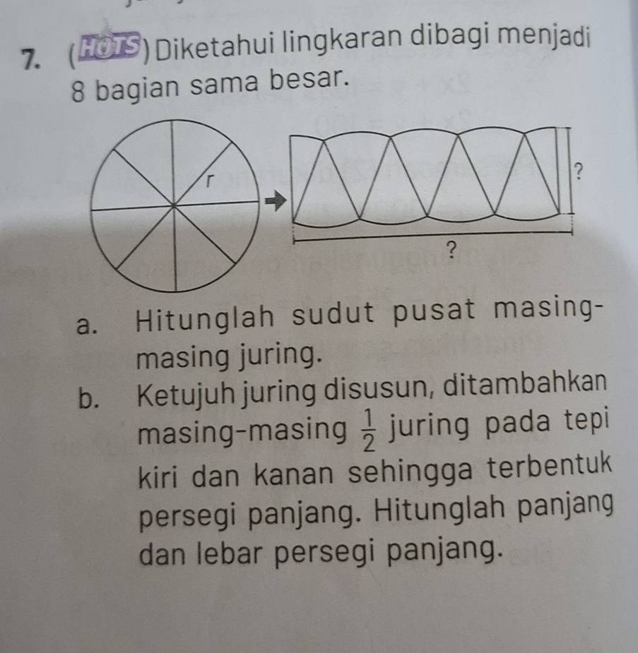 (HOS)Diketahui lingkaran dibagi menjadi
8 bagian sama besar. 
a. Hitunglah sudut pusat masing- 
masing juring. 
b. Ketujuh juring disusun, ditambahkan 
masing-masing  1/2  juring pada tepi 
kiri dan kanan sehingga terbentuk 
persegi panjang. Hitunglah panjang 
dan lebar persegi panjang.