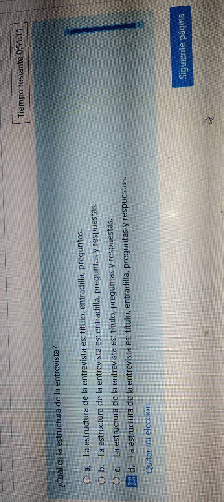 Tiempo restante 0:51:11
¿Cuál es la estructura de la entrevista?
a. La estructura de la entrevista es: título, entradilla, preguntas.
b. La estructura de la entrevista es: entradilla, preguntas y respuestas.
c. La estructura de la entrevista es: título, preguntas y respuestas.
0 d. La estructura de la entrevista es: título, entradilla, preguntas y respuestas.
Quitar mi elección
Siguiente página