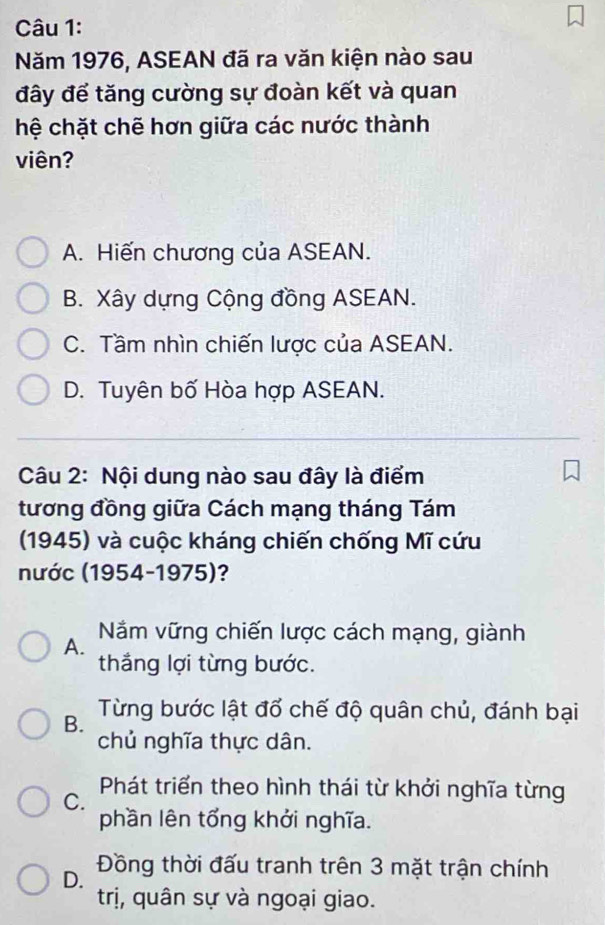 Năm 1976, ASEAN đã ra văn kiện nào sau
đây để tăng cường sự đoàn kết và quan
hệ chặt chẽ hơn giữa các nước thành
viên?
A. Hiến chương của ASEAN.
B. Xây dựng Cộng đồng ASEAN.
C. Tầm nhìn chiến lược của ASEAN.
D. Tuyên bố Hòa hợp ASEAN.
Câu 2: Nội dung nào sau đây là điểm
tương đồng giữa Cách mạng tháng Tám
(1945) và cuộc kháng chiến chống Mĩ cứu
nước (1954-1975)?
A. Nắm vững chiến lược cách mạng, giành
thắng lợi từng bước.
B. Từng bước lật đổ chế độ quân chủ, đánh bại
chủ nghĩa thực dân.
C. Phát triển theo hình thái từ khởi nghĩa từng
phần lên tổng khởi nghĩa.
D. Đồng thời đấu tranh trên 3 mặt trận chính
trị, quân sự và ngoại giao.