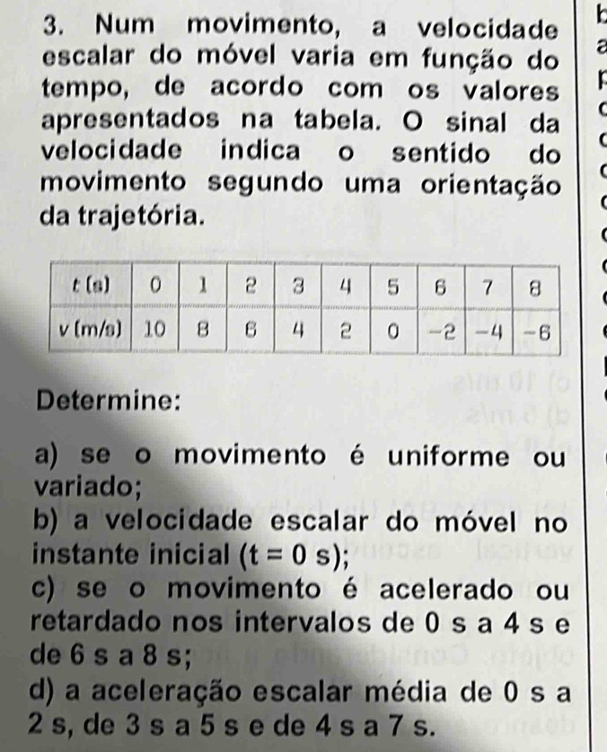 Num movimento, a velocidade 
escalar do móvel varia em função do a 
tempo, de acordo com os valores 
apresentados na tabela. O sinal da 
C 
velocidade indica o sentido do ( 
movimento segundo uma orientação 
da trajetória. 
Determine: 
a) se o movimento é uniforme ou 
variado; 
b) a velocidade escalar do móvel no 
instante inicial (t=0s); 
c) se o movimento é acelerado ou 
retardado nos intervalos de 0 s a 4 s e 
de 6 s a 8 s; 
d) a aceleração escalar média de 0 s a
2 s, de 3 s a 5 s e de 4 s a 7 s.