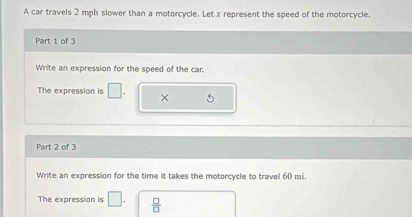 A car travels 2 mph slower than a motorcycle. Let x represent the speed of the motorcycle. 
Part 1 of 3 
Write an expression for the speed of the car. 
The expression is 
× 
Part 2 of 3 
Write an expression for the time it takes the motorcycle to travel 60 mi. 
The expression is □.  □ /□  