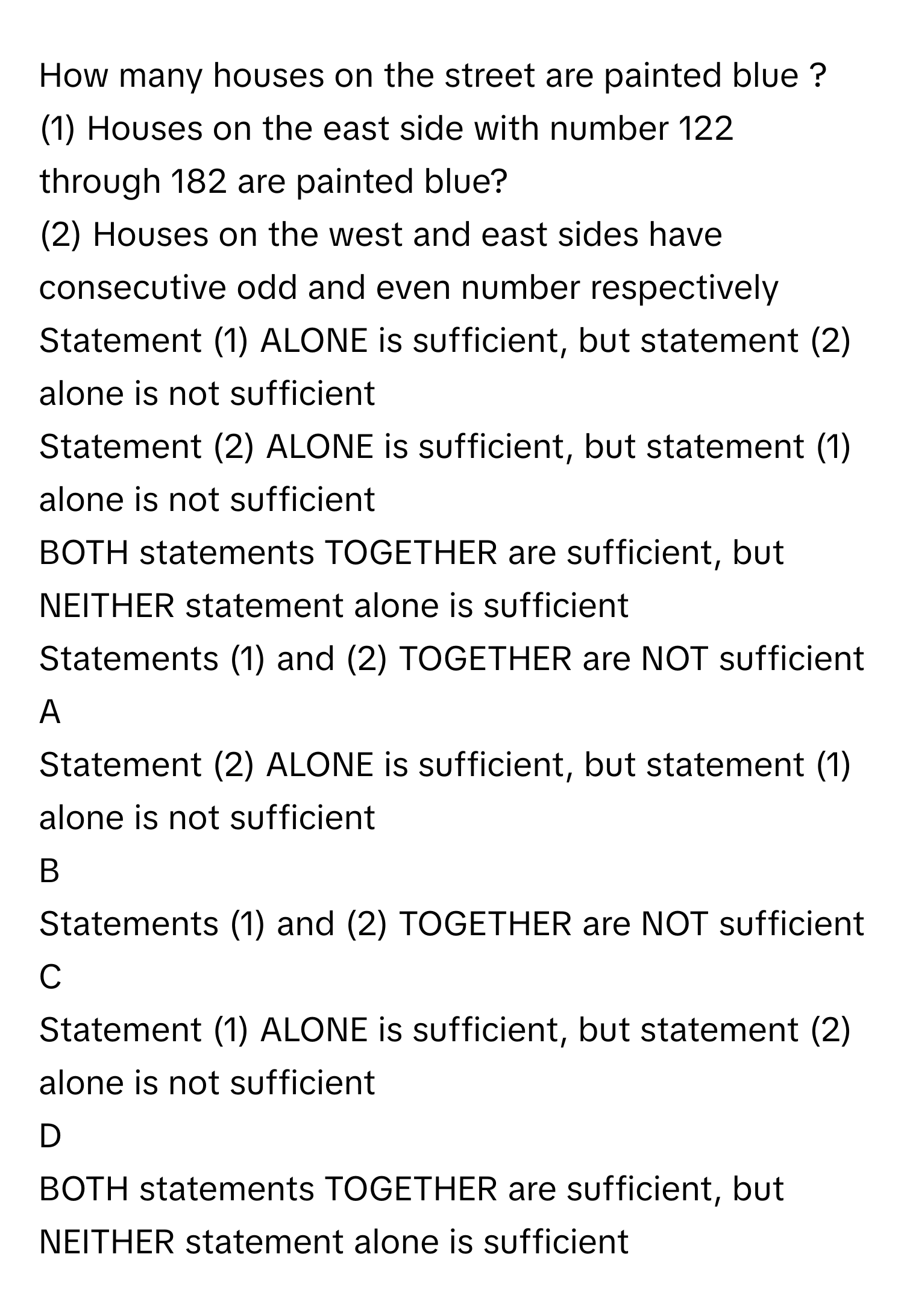 How many houses on the street are painted blue ?
(1) Houses on the east side with number 122 through 182 are painted blue?
(2) Houses on the west and east sides have consecutive odd and even number respectively Statement (1) ALONE is sufficient, but statement (2) alone is not sufficient
Statement (2) ALONE is sufficient, but statement (1) alone is not sufficient
BOTH statements TOGETHER are sufficient, but NEITHER statement alone is sufficient
Statements (1) and (2) TOGETHER are NOT sufficient

A  
Statement (2) ALONE is sufficient, but statement (1) alone is not sufficient 


B  
Statements (1) and (2) TOGETHER are NOT sufficient 


C  
Statement (1) ALONE is sufficient, but statement (2) alone is not sufficient 


D  
BOTH statements TOGETHER are sufficient, but NEITHER statement alone is sufficient