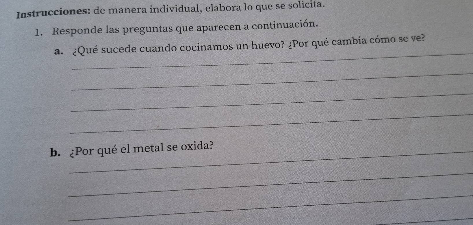 Instrucciones: de manera individual, elabora lo que se solicita. 
1. Responde las preguntas que aparecen a continuación. 
_ 
a. ¿Qué sucede cuando cocinamos un huevo? ¿Por qué cambia cómo se ve? 
_ 
_ 
_ 
b. ¿Por qué el metal se oxida? 
_ 
_ 
_