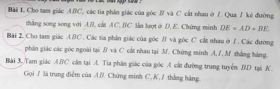 cu t but tập san . 
Bài 1. Cho tam giác ABC, các tia phân giác của góc B và C cắt nhau ở I. Qua I kẻ đường 
thẳng song song với AB, cắt AC, BC lần lượt ở D, E. Chứng minh DE=AD+BE. 
Bài 2. Cho tam giác ABC. Các tia phân giác của góc B và góc C cắt nhau ở I. Các đường 
phân giác các góc ngoài tại B và C cắt nhau tại M. Chứng minh A, I, M thắng hàng. 
Bài 3. Tam giác ABC cân tại A. Tia phân giác của góc A cắt đường trung tuyến BD tại K. 
Gọi I là trung điểm của AB. Chứng minh C, K,I thắng hàng.