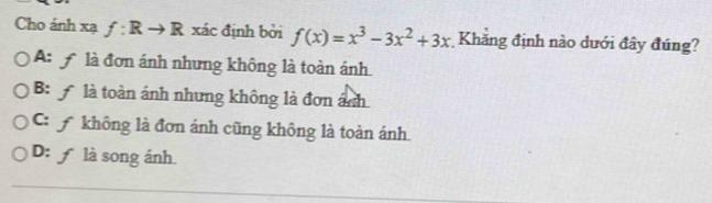 Cho ánh xạ f:Rto R xác định bởi f(x)=x^3-3x^2+3x Khăng định nào dưới đây đúng?
A: f là đơn ánh nhưng không là toàn ánh
B: là toàn ánh nhưng không là đơn ánh
C A không là đơn ánh cũng không là toàn ánh.
D: ƒ là song ánh.