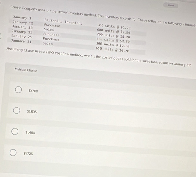 Saved
Chase Company uses the perpetual inventory method. The inventory records for Chase reflected the following informati
January 1 Beginning inventory 500 units @ $2.70
January 12 Purchase 600 units @ $2.50
January 18 Sales 700 units @ $4.20
January 21 Purchase 500 units @ $2.80
January 25 Purchase 300 units @ $2.60
January 31 Sales 650 units @ $4.20
Assuming Chase uses a FIFO cost flow method, what is the cost of goods sold for the sales transaction on January 31?
Multiple Choice
$1,700
$1,805
$1,480
$1,725