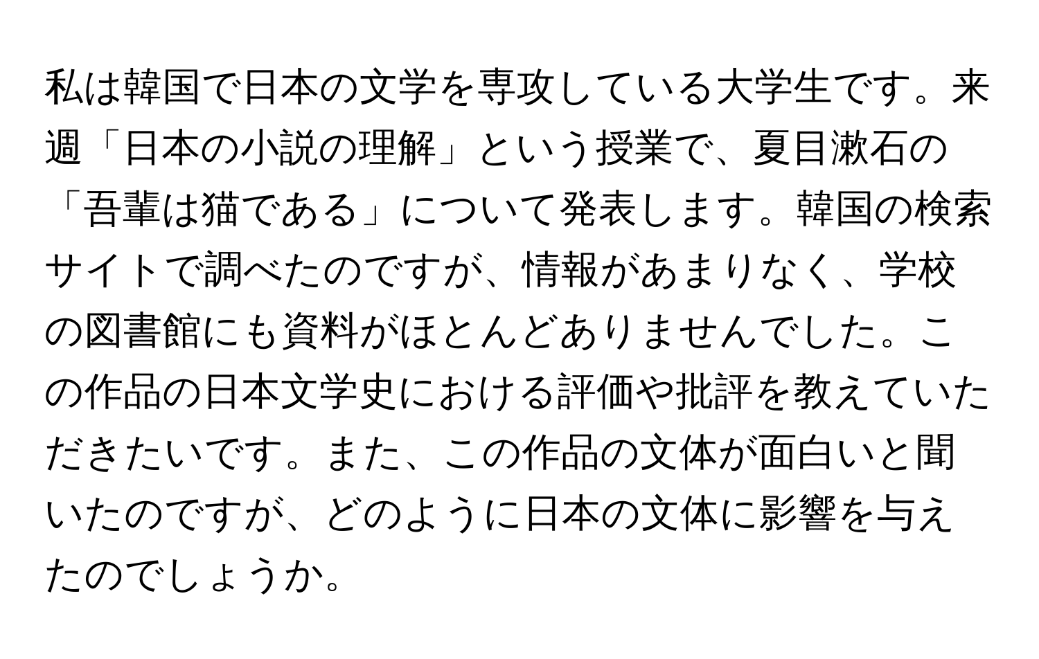 私は韓国で日本の文学を専攻している大学生です。来週「日本の小説の理解」という授業で、夏目漱石の「吾輩は猫である」について発表します。韓国の検索サイトで調べたのですが、情報があまりなく、学校の図書館にも資料がほとんどありませんでした。この作品の日本文学史における評価や批評を教えていただきたいです。また、この作品の文体が面白いと聞いたのですが、どのように日本の文体に影響を与えたのでしょうか。