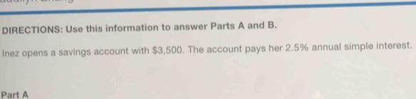 DIRECTIONS: Use this information to answer Parts A and B. 
Inez opens a savings account with $3,500. The account pays her 2.5% annual simple interest. 
Part A