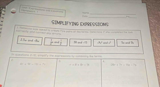 Homework 1  Unit: Expressions and Equations Name
Date
_Pd_
SIMPLIFYING EXPRESSIONS
t. Rebecca was asked to create five pairs of like terms. Determine if she completed the task
correctly and correct any errors.
2.5w and -8w  1/2^x  and  1/2  38 and -15 -7c^2 and c^2 Sa and 5b
In questions 2-10, simplify the exp