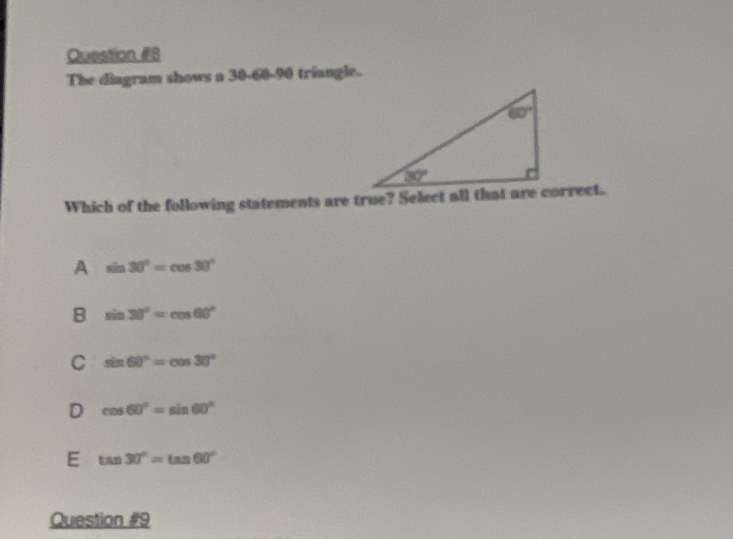 Question #B
The diagram shows a 30-60-90 triangle.
Which of the following statements are true? Select all that are correct.
A sin 30°=cos 30°
B sin 30°=cos 60°
C sin 60°=cos 30°
D cos 60°=sin 60°
E tan 30°=tan 60°
Question #9