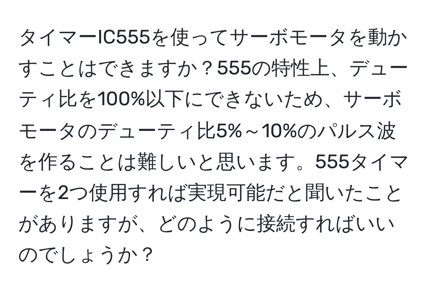 タイマーIC555を使ってサーボモータを動かすことはできますか？555の特性上、デューティ比を100%以下にできないため、サーボモータのデューティ比5%～10%のパルス波を作ることは難しいと思います。555タイマーを2つ使用すれば実現可能だと聞いたことがありますが、どのように接続すればいいのでしょうか？