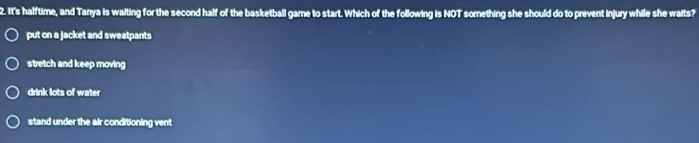 It's halftime, and Tanya Is waiting for the second half of the basketball game to start. Which of the following is NOT something she should do to prevent injury while she waits?
put on a jacket and sweatpants
stretch and keep moving
drink lots of water
stand under the air conditioning vent