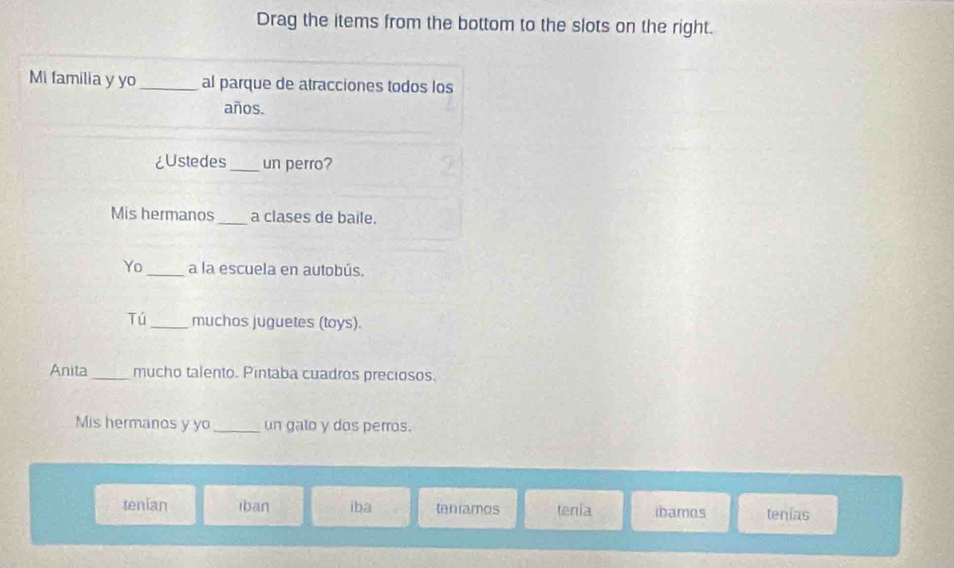 Drag the items from the bottom to the slots on the right.
Mi familia y yo_ al parque de atracciones todos los
años.
¿Ustedes_ un perro?
Mis hermanos _a clases de baile.
Yo _a la escuela en autobús.
Tú_ muchos juguetes (toys).
Anita_ mucho talento. Pintaba cuadros preciosos.
Mis hermanos y yo_ un galo y dos perros.
tenian iban iba teniamos tenía ibamos tenias