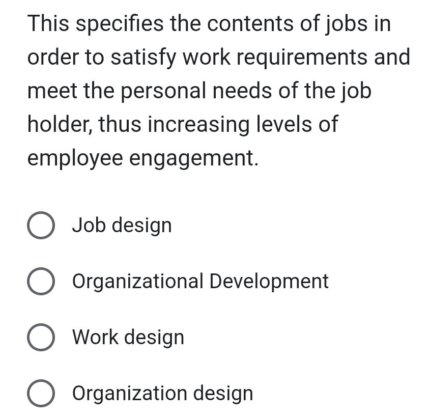 This specifies the contents of jobs in
order to satisfy work requirements and
meet the personal needs of the job
holder, thus increasing levels of
employee engagement.
Job design
Organizational Development
Work design
Organization design