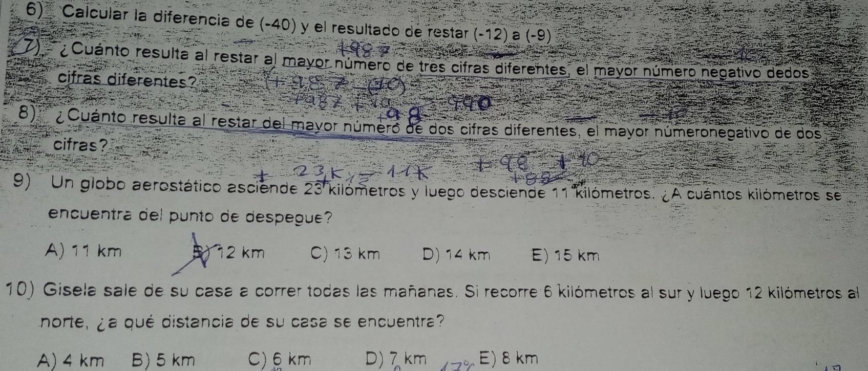 Calcular la diferencia de (-40) y el resultado de restar (-12) a (-9)
7) Cuánto resulta al restar al mayor número de tres cifras diferentes, el mayor número nedativo dedos
cifras diferentes?
8) ¿ Cuánto resulta al restar del mayor número de dos cifras diferentes, el mayor númeronegativo de dos
cifras?
9) Un globo aerostático asciende 23 kilómetros y luego desciende 11 kilómetros. ¿A cuántos kilómetros se
encuentra del punto de despegue?
A) 11 km B 12 km C) 13 km D) 14 km E) 15 km
10) Gisela sale de su casa a correr todas las mañanas. Si recorre 6 kilómetros al sur y luego 12 kilómetros al
norte, ¿a qué distancia de su casa se encuentra?
A) 4 km B) 5 km C) 6 km D) 7 km E) 8 km