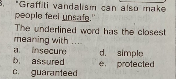 3.“Graffiti vandalism can also make
people feel unsafe.”
The underlined word has the closest
meaning with ....
a. insecure d. simple
b. assured
e. protected
c. guaranteed