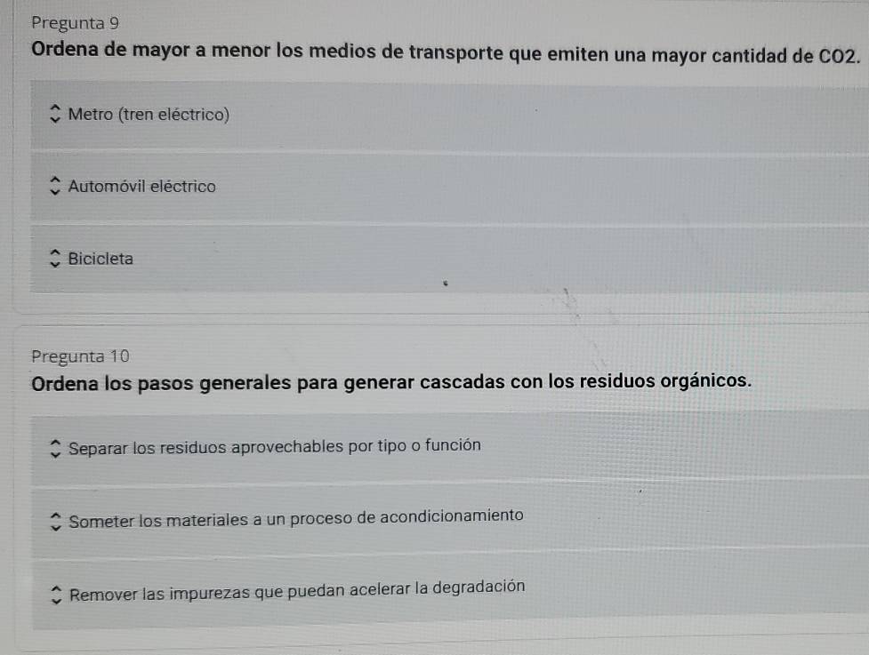 Pregunta 9
Ordena de mayor a menor los medios de transporte que emiten una mayor cantidad de CO2.
Metro (tren eléctrico)
Automóvil eléctrico
Bicicleta
Pregunta 10
Ordena los pasos generales para generar cascadas con los residuos orgánicos.
Separar los residuos aprovechables por tipo o función
Someter los materiales a un proceso de acondicionamiento
Remover las impurezas que puedan acelerar la degradación